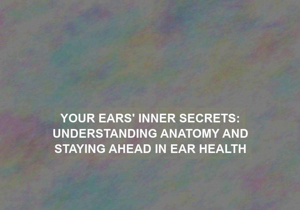 Your Ears’ Inner Secrets: Understanding Anatomy and Staying Ahead in Ear Health