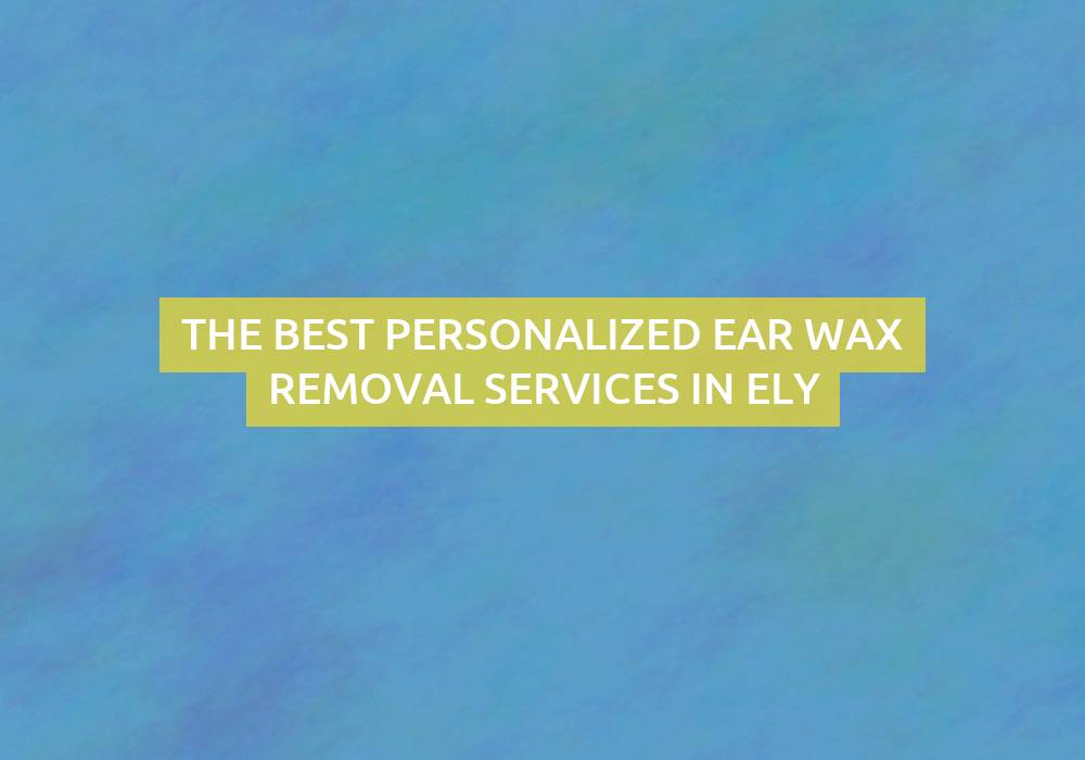 The Best Personalized Ear Wax Removal Services in Ely